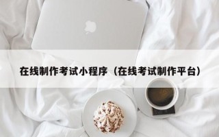 武汉在线制作考试小程序（在线考试制作平台）
